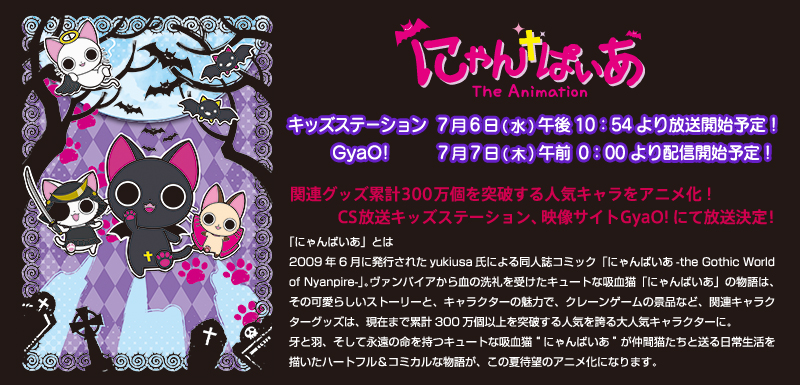 関連グッズ累計３００万個を突破する人気キャラをアニメ化！ＣＳ放送キッズステーション、映像サイトGyaO!にて放送決定！「にゃんぱいあ」とは　2009年6月に発行されたyukiusa氏による同人誌コミック「にゃんぱいあ-the Gothic World of Nyanpire-」。ヴァンパイアから血の洗礼を受けたキュートな吸血猫「にゃんぱいあ」の物語は、その可愛らしいストーリーと、キャラクターの魅力で、クレーンゲームの景品など、関連キャラクターグッズは、現在まで累計300万個以上を突破する人気を誇る大人気キャラクターに。牙と羽、そして永遠の命を持つキュートな吸血猫“にゃんぱいあ”が仲間猫たちと送る日常生活を描いたハートフル＆コミカルな物語が、この夏待望のアニメ化になります。