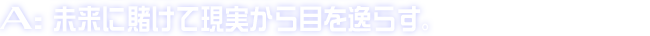 A:未来に賭けて現実から目を逸らす。