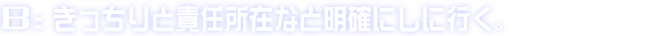 B:きっちりと責任所在など明確にしに行く。